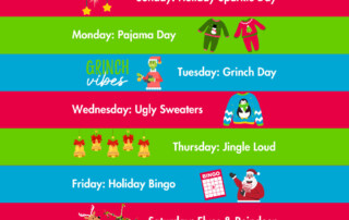 Day 1 : Sunday, December 15th, 2024 Holiday Sparkle! Day 2 : Monday, December 16th, 2024 Pajama Day! Day 3 : Tuesday, December 17th, 2024 Grinch Day! Day 4 : Wednesday, December 18th, 2024 Ugly Holiday Sweaters! Day 5 : Thursday, December 19th, 2024 Jingle Loud! Day 6 : Friday, December 20th, 2024 Holiday Bingo Day 7 : Saturday, December 21st, 2024 Elves and Reindeer!